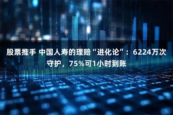 股票推手 中国人寿的理赔“进化论”：6224万次守护，75%可1小时到账