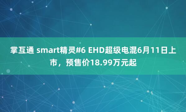 掌互通 smart精灵#6 EHD超级电混6月11日上市，预售价18.99万元起