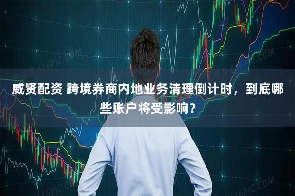 威贤配资 跨境券商内地业务清理倒计时，到底哪些账户将受影响？