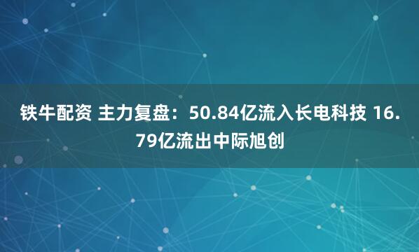 铁牛配资 主力复盘：50.84亿流入长电科技 16.79亿流出中际旭创