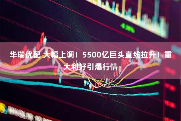 华瑞优配 大幅上调！5500亿巨头直线拉升！重大利好引爆行情