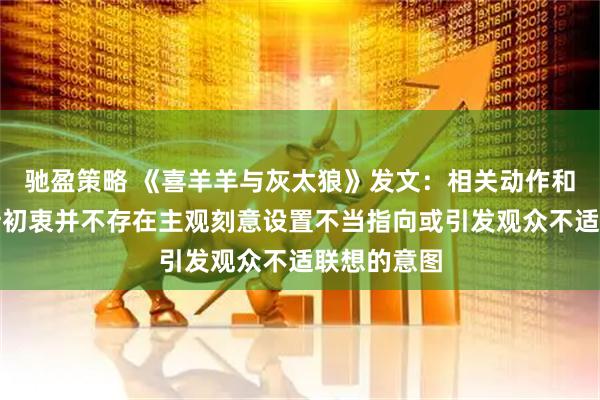 驰盈策略 《喜羊羊与灰太狼》发文：相关动作和镜头的设计初衷并不存在主观刻意设置不当指向或引发观众不适联想的意图